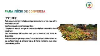 DESPERDICIO
Toda vez que você elimina todos os desperdícios de uma tarefa, o que sobra
ésomentetrabalho!
Essafraseconectatrabalhoedesperdício.
O desperdício vem de: “em que as pessoas e máquinas trabalham e como
trabalham”.
Todo trabalho que não adiciona valor para o cliente é uma forma de
desperdício.
Mesmo as pessoas que estejam executando tarefas que adicionam valor se
não as fizerem bem da primeira vez ou de forma ineficiente, elas estão
causandodesperdício.
 