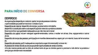 DESPERDICIO
Asorganizaçõesdesperdiçammaterial,capital,tempodaspessoasetalentos,
eoportunidadesquepoderiamnoslevaravendaselucro.
Desperdícios dematerial:desperdício deenergia,sucateamentoeretrabalho,
desperdíciocausadopelasobreesubespecificaçãodemateriaiseprodutosacabados.
Devemoslembrarquequalidadeéadequaçãoaouso:nãomaisnemmenos!
Desperdício de capital incluem: estoques superdimensionados, contas a receber em atraso, área, equipamentos e outros
ativos.
Desperdício de tempo das pessoas: participação em reuniões desnecessárias, espera por um material, busca de ferramentas
etc.
Desperdíciodetalentos:perfil inadequadoaocargo(subousuperdimensionado),turnoveretc.
Aspessoas devendasnãosãoasúnicasqueperdemoportunidadesdevendaeclientes.
Uma das maiores perdas está na falta de conhecimento do que os clientes querem e precisam e não ofertar os produtos e
serviçosqueatendamestanecessidade.
 