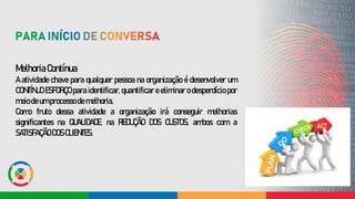 Melhoria Contínua
A atividade chave para qualquer pessoa na organização é desenvolver um
CONTÍNUO ESFORÇO para identificar, quantificar e eliminar o desperdício por
meiodeumprocessodemelhoria.
Como fruto dessa atividade a organização irá conseguir melhorias
significantes na QUALIDADE, na REDUÇÃO DOS CUSTOS, ambos com a
SATISFAÇÃO DOSCLIENTES.
 