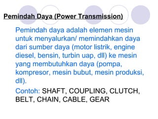 Pemindah Daya (Power Transmission)
Pemindah daya adalah elemen mesin
untuk menyalurkan/ memindahkan daya
dari sumber daya (motor listrik, engine
diesel, bensin, turbin uap, dll) ke mesin
yang membutuhkan daya (pompa,
kompresor, mesin bubut, mesin produksi,
dll).
Contoh: SHAFT, COUPLING, CLUTCH,
BELT, CHAIN, CABLE, GEAR
 