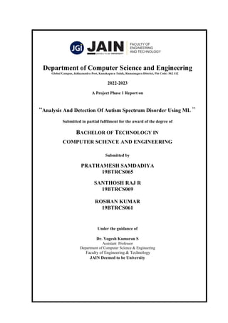 Department of Computer Science and Engineering
Global Campus, Jakkasandra Post, Kanakapura Taluk, Ramanagara District, Pin Code: 562 112
2022-2023
A Project Phase 1 Report on
“Analysis And Detection Of Autism Spectrum Disorder Using ML ”
Submitted in partial fulfilment for the award of the degree of
BACHELOR OF TECHNOLOGY IN
COMPUTER SCIENCE AND ENGINEERING
Submitted by
PRATHAMESH SAMDADIYA
19BTRCS065
SANTHOSH RAJ R
19BTRCS069
ROSHAN KUMAR
19BTRCS061
Under the guidance of
Dr. Yogesh Kumaran S
Assistant Professor
Department of Computer Science & Engineering
Faculty of Engineering & Technology
JAIN Deemed to be University
 