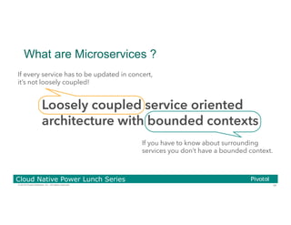 34© 2016 Pivotal Software, Inc. All rights reserved.
Cloud Native Power Lunch Series
What are Microservices ?
Loosely coupled service oriented
architecture with bounded contexts
If every service has to be updated in concert,
it’s not loosely coupled!
If you have to know about surrounding
services you don’t have a bounded context.
 