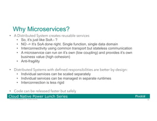 35© 2016 Pivotal Software, Inc. All rights reserved.
Cloud Native Power Lunch Series
Why Microservices?
•  A Distributed System creates reusable services
•  So, it’s just like SoA - ?
•  NO -> It’s SoA done right. Single function, single data domain
•  Interconnectivity using common transport but stateless communication
•  A microservice can run on it’s own (low coupling) and provides it’s own
business value (high cohesion)
•  Anti-fragility
•  Distributed Systems with deﬁned responsibilities are better by design:
•  Individual services can be scaled separately
•  Individual services can be managed in separate runtimes
•  Interconnection is less rigid
•  Code can be released faster but safely
 