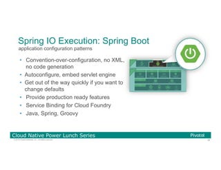 38© 2016 Pivotal Software, Inc. All rights reserved.
Cloud Native Power Lunch Series
Spring IO Execution: Spring Boot
•  Convention-over-configuration, no XML,
no code generation
•  Autoconfigure, embed servlet engine
•  Get out of the way quickly if you want to
change defaults
•  Provide production ready features
•  Service Binding for Cloud Foundry
•  Java, Spring, Groovy
application configuration patterns
 