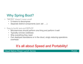 39© 2016 Pivotal Software, Inc. All rights reserved.
Cloud Native Power Lunch Series
Why Spring Boot?
•  “MICRO” doesn’t mean small
•  It means to decompose
•  Separate distinct components (sort, tail …..)
•  Easy to build, test and DEPLOY
•  Microservices should perform one thing and perform it well
•  Typically concise codebase
•  Ship everything they need
•  Can deployed standalone or in the cloud, singly reducing operations
overhead
It’s all about Speed and Portability!
 