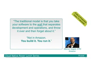 47© 2016 Pivotal Software, Inc. All rights reserved.
Cloud Native Power Lunch Series
“The traditional model is that you take
your software to the wall that separates
development and operations, and throw
it over and then forget about it.”
“Not in Amazon.
You build it. You run it.”
-Werner Vogels, CTO
Amazon
 