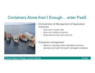 54© 2016 Pivotal Software, Inc. All rights reserved.
Cloud Native Power Lunch Series
Containers Alone Aren’t Enough… enter PaaS
Ÿ  Orchestration & Management of Application
Instances
–  Apps span multiple VMs
–  Apps use multiple containers
–  Dependencies with each other fail
Ÿ  Enterprise management
–  Value is unlocked when standard common
services are built into each managed container
 