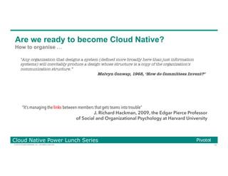 73© 2016 Pivotal Software, Inc. All rights reserved.
Cloud Native Power Lunch Series
Are we ready to become Cloud Native?
How to organise …
"Any organization that designs a system (deﬁned more broadly here than just information
systems) will inevitably produce a design whose structure is a copy of the organization's
communication structure.”
Melvyn Conway, 1968, ‘How do Committees Invent?’
“It’s managing the links between members that gets teams into trouble”
J. Richard Hackman, 2009, the Edgar Pierce Professor
of Social and Organizational Psychology at Harvard University
 