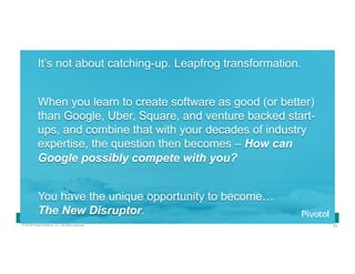 93© 2016 Pivotal Software, Inc. All rights reserved.
Cloud Native Power Lunch Series
It’s not about catching-up. Leapfrog transformation.
When you learn to create software as good (or better)
than Google, Uber, Square, and venture backed start-
ups, and combine that with your decades of industry
expertise, the question then becomes – How can
Google possibly compete with you?
You have the unique opportunity to become…
The New Disruptor.
 