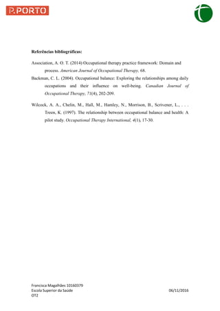Francisca Magalhães 10160379
Escola Superior da Saúde 06/11/2016
OT2
Referências bibliográficas:
Association, A. O. T. (2014) Occupational therapy practice framework: Domain and
process. American Journal of Occupational Therapy, 68.
Backman, C. L. (2004). Occupational balance: Exploring the relationships among daily
occupations and their influence on well-being. Canadian Journal of
Occupational Therapy, 71(4), 202-209.
Wilcock, A. A., Chelin, M., Hall, M., Hamley, N., Morrison, B., Scrivener, L., . . .
Treen, K. (1997). The relationship between occupational balance and health: A
pilot study. Occupational Therapy International, 4(1), 17-30.
 