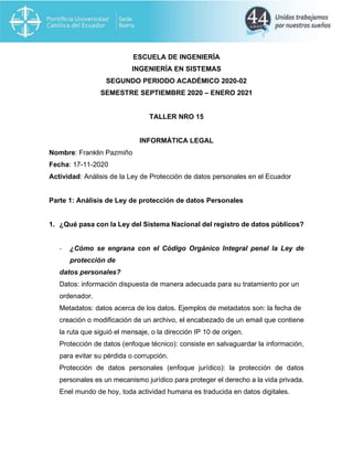 ESCUELA DE INGENIERÍA
INGENIERÍA EN SISTEMAS
SEGUNDO PERIODO ACADÉMICO 2020-02
SEMESTRE SEPTIEMBRE 2020 – ENERO 2021
TALLER NRO 15
INFORMÁTICA LEGAL
Nombre: Franklin Pazmiño
Fecha: 17-11-2020
Actividad: Análisis de la Ley de Protección de datos personales en el Ecuador
Parte 1: Análisis de Ley de protección de datos Personales
1. ¿Qué pasa con la Ley del Sistema Nacional del registro de datos públicos?
- ¿Cómo se engrana con el Código Orgánico Integral penal la Ley de
protección de
datos personales?
Datos: información dispuesta de manera adecuada para su tratamiento por un
ordenador.
Metadatos: datos acerca de los datos. Ejemplos de metadatos son: la fecha de
creación o modificación de un archivo, el encabezado de un email que contiene
la ruta que siguió el mensaje, o la dirección IP 10 de origen.
Protección de datos (enfoque técnico): consiste en salvaguardar la información,
para evitar su pérdida o corrupción.
Protección de datos personales (enfoque jurídico): la protección de datos
personales es un mecanismo jurídico para proteger el derecho a la vida privada.
Enel mundo de hoy, toda actividad humana es traducida en datos digitales.
 