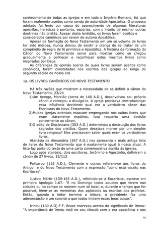 conhecimento de todas as igrejas e em todo o Império Romano, foi que
foram realmente aceitos como sendo de autoridade Apostólica. O processo
adotado foi lento por causa do aparecimento de algumas literaturas
apócrifas, heréticas e portanto, espúrias, com o intuito de ensinar outras
doutrinas não cristãs. Apesar desta lentidão, os livros foram aceitos e
considerados canônicos por serem de autoria Apostólica.
Apesar da formação do Novo Testamento em um só volume de livros
ter sido morosa, nunca deixou de existir a crença de se tratar de um
compêndio de regra de fé primitiva e Apostólica. A história da formação do
Cânon do Novo Testamento serve para mostrar como se chegou
gradualmente a conhecer e reconhecer estes mesmos livros como
inspirados por Deus.
As diferenças de opinião acerca de quais livros seriam aceitos como
canônicos, foram constatadas nos escritos das igrejas ao longo do
segundo século de nossa era
1a. OS LIVROS CANÔNICOS DO NOVO TESTAMENTO
Há três razões que mostram a necessidade de se definir o cânon do
Novo Testamento. 23/24
1)Um herege, Marcião (cerca de 140 A.D.), desenvolveu seu próprio
cânon e começou a divulgá-lo. A igreja precisava contrabalançar
essa influência decidindo qual era o verdadeiro cânon das
Escrituras do Novo Testamento.
2)Muitas igrejas orientais estavam empregando nos cultos livros que
eram claramente espúrios. Isso requeria uma decisão
concernente ao cânon.
3)O edito de Diocleciano (303 A.D.) determinou a destruição dos livros
sagrados dos cristãos. Quem desejava morrer por um simples
livro religioso? Eles precisavam saber quais eram os verdadeiros
livros.
Atanásio de Alexandria (367 A.D.) nos apresenta a mais antiga lista
de livros do Novo Testamento que é exatamente igual à nossa atual. A
lista faz parte do texto de uma carta comemorativa escrita às igrejas.
Logo após atanásio, dois escritores, Jerônimo e Agostinho, definiram o
cânon de 27 livros. 15/112
Policarpo (115 A.D.), Clemente e outros referem-se aos livros do
Antigo e do Novo Testamento com a expressão "como está escrito nas
Escrituras".
Justino Mártir (100-165 A.D.), referindo-se à Eucaristia, escreve em
primeira Apologia 1.67: "E no Domingo todos aqueles que vivem nas
cidades ou no campo se reúnem num só local, e, durante o tempo que for
possível, lêem-se as memórias dos apóstolos ou escritos dos profetas.
Então, quando o leitor termina a leitura, o presidente faz uma
admoestação e um convite a que todos imitem essas boas coisas".
Irineu (180 A.D).F.F. Bruce escreveu acerca do significado de Irineu:
"A importância de Irineu está no seu vínculo com a era apostólica e nos
10
 