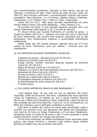 seus relacionamentos ecumênicos. Educado na Ásia menor, aos pés de
Policarpo, o discípulo de João, Irineu tornou-se bispo de Lion, Gália, em
180 A.D. Seus escritos confirmam o reconhecimento canônico dos quatro
evangelhos, Atos, Romanos, 1 e 2 Coríntios, Gálatas, Efésios, Filipenses,
Colossenses, 1 e 2 Timóteo, Tito, 1 Pedro e 1 João e Apocalipse.
Inácio (50-115 A.D.): "Não quero dar-lhes mandamentos tal como
fizeram Pedro e Paulo; eles foram apóstolos..." (Aos Tralianos 3.3).
Os concílios da igreja. É uma situação bastante parecida com a do
Antigo Testamento (veja capítulo 3, 6C, o concílio de Jâmnia).
F.F. Bruce afirma que "quando finalmente um concílio da igreja - o
sínodo de Hipona (393 A.D.) - elaborou uma lista dos vinte e sete livros
do Novo Testamento, não conferiu-lhes qualquer autoridade que já não
possuíssem, mas simplesmente registrou a canonicidade previamente
estabelecida.
Desde então não tem havido qualquer restrição séria aos 27 livros
aceitos do Novo Testamento, quer por católico - romanos quer por
protestantes.
1b. OS APÓCRIFOS DO NOVO TESTAMENTO 32/200-205
A Epistola de pseudo - Barnabé (cerca de 70-79 A.D.)
Epístola aos Corítios (cerca de 96 A.D.)
Antiga Homília, também chamada Segunda Epístola de Clemente
(cerca de 20-140 A.D.)
Pastor de Hermas (cerca de 115-140 A.D.)
Didaquê, ou o Ensino dos Doze Apóstolos (cerca de 100-120 A.D.)
Apocalipse de Pedro (cerca de 150 A.D.)
Os Atos de Paulo e Tecla (170 A.D.)
Epístola aos Laodicenses (século quarto?)
O Evangelhos Segundo os Hebreus (65-100 A.D.)
As Sete Epístolas de Inácio 9cerca de 100 A.D.)
E muitos outros.
1.C OS LIVROS APÓCRIFOS FORAM OU NÃO INSPIRADOS ?
Você poderia dizer: Já que você diz que os apócrifos não foram
inspirados, então me dê provas. Pois bem, o problema dos livros apócrifos
cresce de importância, na medida em que a Igreja Católica Romana
afirma que a Bíblia dos Evangélicos é falsa; justamente a partir do fato da
não aceitação dos tais livros apócrifos, e que, por via de conseqüência, é a
Bíblia dos católicos a que é realmente verdadeira e canônica.
Veja bem! O Cânon dos Judeus foi aceito pela comunidade cristã e
consiste nos mesmos livros que aparecem nas Bíblias dos Evangélicos,
num total de 39 livros no Antigo Testamento e 27 no Novo Testamento,
perfazendo assim um total de 66 livros e não 73 como pretende a igreja
Católica Romana, a partir da inclusão dos apócrifos.
Os 66 livros existentes nas Bíblias Evangélicas foram aprovados pelos
judeus, pela Igreja Primitiva e inclusive, pela própria Igreja Católica
Romana em alguns dos seus Concílios, tais como:
11
 