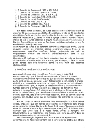1. O Concílio de Damause I (366 a 384 A.D.)
2. O Concílio de Inocente I (402 a 417 A.D.)
3. O Concílio de Gelasius I (492 a 496 A.D.)
4. O Concílio de Hermidas (520 a 523 A.D.)
5. O Concílio de Laodicéia (363 A.D.)
6. O Concílio de Hipo (393 A.D.)
7. O Concílio de Cartago (397 A.D.)
8. O Concílio de Florença (1441 A.D.)
Em todos estes Concílios, os livros aceitos como canônicos foram os
mesmos 66 que constam nas Bíblias Evangélicas, e não os 73 constantes
das Bíblias Católicas. Porém, no Concílio de Trento, em 1546, depois da
reforma Protestante (Lutero) foi que a Igreja Católica Romana decidiu
incluir os tais 7 livros apócrifos e alguns fragmentos aos livros de Ester e
Daniel. Ora, o Cânon, ou seja, as Escrituras medidas e achadas certas, foi
estabelecido pelos judeus que
examinaram os livros e os acharam conforme a inspiração divina. Depois
daquele exame, os mesmos sábios separaram alguns livros e os
consideraram apócrifos, espúrios, falsos, justamente por não se
enquadrarem dentro das normas pré-estabelecidas para a sua
canonicidade.
Quando se lê qualquer um dos livros apócrifos, logo se nota as fantasias
ali colocadas. Consideramos um absurdo, por exemplo, o fato do autor
pedir perdão pelo que escreveu, como se nota num dos apócrifos
(Eclesiástico).
1.d ALUSÕES IMPLÍCITAS AOS APÓCRIFOS:
para condená-los e para repudiá-los. Por exemplo, em Ap.21.8
encontramos algo que é frontalmente contrário a Tobias 6.4. como
explicar isto? É que em Apocalipse diz que quanto aos feiticeiros, a sua
parte será no lago de enxofre; já em Tobias lemos a enfatização à prática
da feitiçaria, respaldada na atitude de pegar o fígado de um peixe fisgado
nas águas do rio Tigre, e, depois de passá-lo na brasa, provocando uma
fumaça estranha e miraculosa; com ela, espantar os demônios. Mais
adiante o mesmo Tobias 3.8 informa que o fel do peixe foi passado nos
olhos do pai de Tobias, que também se chamava Tobias e este fora curado
de uma cegueira. Isto é uma autêntica bobagem, além de ser uma grande
mentira. Em Ap.21.8 lemos que os mentirosos não entrarão no reino dos
Céus.
Em Dt. 18.9-14 vamos encontrar uma condenação à prática destas
coisas, enquanto que em Tobias encontramos os benefícios pela prática
destas mesmas coisas. No livro de Tiago 3.11 lemos "Porventura a fonte
deita da mesma abertura água doce e água amargosa?" Pois bem, como
explicar que Deus que é a nossa fonte, proíba a feitiçaria em
Deuteronômio e a recomende em Tobias, um livro apócrifo? Isto se
constituiria numa tremenda contradição.
Outra contradição flagrante em Tobias e em mais alguns livros
apócrifos está no fato de sugerirem eles a salvação pela prática das obras;
12
 