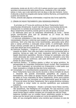 entretanto, lendo em At.10.2 e Ef.2.8-9 vamos concluir que a salvação
acontece exclusivamente pela graça Divina, mediante a fé e não pelas
obras; e mais, que o ato salvívico vem de deus e não dos homens. Como
é absurda a doutrina pregada pela Igreja Católica Romana, principalmente
a partir do Concílio de
Trento, através das páginas enlameadas e espúrias dos livros apócrifos.
2. CÂNON DO NOVO TESTAMENTO (SEU DESENVOLVIMENTO)
A princípio os 27 livros do canônicos do Novo Testamento foram
reconhecidos oficialmente. A partir daí não houve movimentos dentro do
Cristianismo no sentido de acrescentar ou eliminar livros. O cânon do
Novo Testamento encontrou acordo geral no seio da igreja universal.
* Os Estímulos para que se coligissem oficialmente os livros - Varias
forças contribuíram para que se oficiasse os 27 livros do Novo
Testamento. As quais foram:
* O Estímulo eclesiástico a lista dos canônicos – A igreja primitiva tinha
necessidades internas e externas que exigiam o reconhecimento dos livros
canônicos. Sem uma lista dos livros reconhecidos, aprovados seria difícil
para a igreja primitiva a execução dessa tarefa. A combinação dessas
forças exerceu pressão sob os primeiros pais da igreja para produzirem
uma lista oficial dos livros canônicos.
•O Estímulo Teológico – Exigia-se um pronunciamento oficial da igreja a
respeito do cânon. Pois visto que toda a escritura era proveitosa para a
doutrina, tornou-se cada vez mais necessário definir os limites do
legado doutrinário apostólico. Devido o Herege ter publicado uma lista
muito abreviada dos livros canônicos, tornou-se necessário uma lista
completa dos livros canônicos; pelo qual definissem com precisão os
limites do cânon Sagrado.
•O Estímulo Político – A política passou a influir na igreja primitiva. As
perseguições do Imperador Diocleciano foram muitas. Mas Constantino
(um novo imperador) se convertera ao Cristianismo, e este pediu que
fosse necessário a criação da lista dos livros canônicos.
•A Compilação e o reconhecimento progressivo dos livros canônicos – O
Novo Testamento havia sido escrito durante a última metade do século
I. Havendo tão grande diversidade geográfica de origens e
destinatários, nem todas as igrejas haviam possuir de imediato cópias
de todos os livros inspirados do Novo Testamento. Enfim seria preciso
algum tempo até que houvesse um reconhecimento geral de todos os
27 livros do cânon do Novo Testamento. Daí a igreja primitiva começou
de imediato a coligir todos os escritos apostólicos que pudessem
autenticar.
•A seleção dos livros fidedignos - Desde o princípio havia falsos escritos,
não apostólicos, não fidedignos em circulação. Por isso escreveu Lucas
em seu Evangelho à respeito sobre a vida de Jesus Cristo, Já que havia
nesse tempo alguns relatos inexatos em circulação da vida de Cristo.
Sabemos também que os cristãos foram advertidos quanto as falsas
cartas que lhe teriam sido enviadas em nome do apóstolo Paulo.
João, em seu evangelho destrui uma crendice que circulava no seio da
13
 