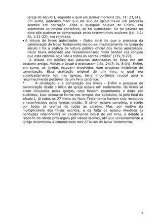 igreja do século I, segundo o qual ele jamais morreria (Jo. 21: 23,24).
Em sumo, podemos dizer que no seio da igreja havia um processo
seletivo em operação. Toda e qualquer palavra de Cristo, era
submetido ao ensino apostólico, de tal autoridade. Se tal palavra ou
obra não pudesse er comprovada pelas testemunhas oculares (Lc. 1:2;
At, 1:21-22), era rejeitada.
• A leitura de livros autorizados - Outro sinal de que o processo da
canonicação do Novo Testamento iniciou-se imediatamente na igreja do
século I foi a prática da leitura pública oficial dos livros apostólicos.
Paulo havia ordenado aos Tessalonicenses: "Pelo Senhor vos conjuro
que esta epístola seja lida a todos os santos irmãos" (1Ts. 5:27).
A leitura em público das palavras autorizadas de Deus era um
costume antigo. Moisés e Josué o praticaram ( Ex. 24:7; Js. 8:34). Enfim,
em suma, as igrejas estavam envolvidas num processo incipiente de
canonização. Essa aceitação original de um livro, o qual era
autorizadamente lido nas igrejas, teria importância crucial para o
reconhecimento posterior de um livro canônico.
* A circulação e a compilação dos livros - Enfim o processo de
canonização desde o início da igreja estava em andamento. Os livros só
eram circulados pelas igrejas, caso fossem examinados e dado por
autêntico, Isso tomou-se forma nos tempos dos apóstolos, lá pelo final do
século I, já todos os 27 livros do Novo Testamento haviam sido recebidos
e reconhecidos pelas igrejas cristãs. O cânon estava completo, e aceito
por todos os crentes de todas as cidades. Mas, por motivo da
multiplicidade dos falsos escritos, e da falta de acesso imediato as
condições relacionadas ao recebimento inicial de um livro, o debate a
respeito do cânon prosseguiu por vários séculos, até que universalmente a
igreja reconheceu a canonicidade dos 27 livros do Novo Testamento.
14
 