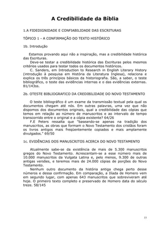 A Credibilidade da Bíblia
1.A FIDEDIGNIDADE E CONFIABILIDADE DAS ESCRITURAS
TÓPICO 1 - A CONFIRMAÇÃO DO TEXTO HISTÓRICO
1b. Introdução
Estamos provando aqui não a inspiração, mas a credibilidade histórica
das Escrituras.
Deve-se testar a credibilidade histórica das Escrituras pelos mesmos
critérios usados para testar todos os documentos históricos.
C. Sanders, em Introduction to Research in English Literary History
(introdução à pesquisa em História da Literatura Inglesa), relaciona e
explica os três princípios básicos da historiografia. São, a saber, o teste
bibliográfico, o teste das evidências internas e o das evidências externas.
81/143ss.
2b. OTESTE BIBLIOGRAFICO DA CREDIBILIDADE DO NOVO TESTAMENTO
O teste bibliográfico é um exame da transmissão textual pela qual os
documentos chegam até nós. Em outras palavras, uma vez que não
dispomos dos documentos originais, qual a credibilidade das cópias que
temos em relação ao número de manuscritos e ao intervalo de tempo
transcorrido entre o original e a cópia existente? 64/26
F.E Peters ressalta que "baseando-se apenas na tradição dos
manuscritos, as obras que formam o Novo Testamento dos cristãos foram
os livros antigos mais freqüentemente copiados e mais amplamente
divulgados." 69/50
1c. EVIDÊNCIAS DOS MANUSCRITOS ACERCA DO NOVO TESTAMENTO
Atualmente sabe-se da existência de mais de 5.300 manuscritos
gregos do Novo Testamento. Acrescentam-se a esse número mais de
10.000 manuscritos da Vulgata Latina e, pelo menos, 9.300 de outras
antigas versões, e teremos mais de 24.000 cópias de porções do Novo
Testamento.
Nenhum outro documento da história antiga chega perto desse
números e dessa confirmação. Em comparação, a Ilíada de Homero vem
em segundo lugar, com apenas 643 manuscritos que sobreviveram até
hoje. O primeiro texto completo e preservado de Homero data do século
treze. 58/145
15
 