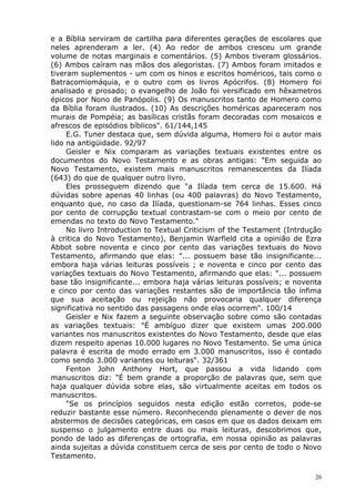 e a Bíblia serviram de cartilha para diferentes gerações de escolares que
neles aprenderam a ler. (4) Ao redor de ambos cresceu um grande
volume de notas marginais e comentários. (5) Ambos tiveram glossários.
(6) Ambos caíram nas mãos dos alegoristas. (7) Ambos foram imitados e
tiveram suplementos - um com os hinos e escritos homéricos, tais como o
Batracomiomáquia, e o outro com os livros Apócrifos. (8) Homero foi
analisado e prosado; o evangelho de João foi versificado em hêxametros
épicos por Nono de Panópolis. (9) Os manuscritos tanto de Homero como
da Bíblia foram ilustrados. (10) As descrições homéricas apareceram nos
murais de Pompéia; as basílicas cristãs foram decoradas com mosaicos e
afrescos de episódios bíblicos". 61/144,145
E.G. Tuner destaca que, sem dúvida alguma, Homero foi o autor mais
lido na antigüidade. 92/97
Geisler e Nix comparam as variações textuais existentes entre os
documentos do Novo Testamento e as obras antigas: "Em seguida ao
Novo Testamento, existem mais manuscritos remanescentes da Ilíada
(643) do que de qualquer outro livro.
Eles prosseguem dizendo que "a Ilíada tem cerca de 15.600. Há
dúvidas sobre apenas 40 linhas (ou 400 palavras) do Novo Testamento,
enquanto que, no caso da Ilíada, questionam-se 764 linhas. Esses cinco
por cento de corrupção textual contrastam-se com o meio por cento de
emendas no texto do Novo Testamento."
No livro Introduction to Textual Criticism of the Testament (Intrdução
à critica do Novo Testamento), Benjamin Warfield cita a opinião de Ezra
Abbot sobre noventa e cinco por cento das variações textuais do Novo
Testamento, afirmando que elas: "... possuem base tão insignificante...
embora haja várias leituras possíveis ; e noventa e cinco por cento das
variações textuais do Novo Testamento, afirmando que elas: "... possuem
base tão insignificante... embora haja várias leituras possíveis; e noventa
e cinco por cento das variações restantes são de importância tão ínfima
que sua aceitação ou rejeição não provocaria qualquer diferença
significativa no sentido das passagens onde elas ocorrem". 100/14
Geisler e Nix fazem a seguinte observação sobre como são contadas
as variações textuais: "É ambíguo dizer que existem umas 200.000
variantes nos manuscritos existentes do Novo Testamento, desde que elas
dizem respeito apenas 10.000 lugares no Novo Testamento. Se uma única
palavra é escrita de modo errado em 3.000 manuscritos, isso é contado
como sendo 3.000 variantes ou leituras". 32/361
Fenton John Anthony Hort, que passou a vida lidando com
manuscritos diz: "É bem grande a proporção de palavras que, sem que
haja qualquer dúvida sobre elas, são virtualmente aceitas em todos os
manuscritos.
"Se os princípios seguidos nesta edição estão corretos, pode-se
reduzir bastante esse número. Reconhecendo plenamente o dever de nos
abstermos de decisões categóricas, em casos em que os dados deixam em
suspenso o julgamento entre duas ou mais leituras, descobrimos que,
pondo de lado as diferenças de ortografia, em nossa opinião as palavras
ainda sujeitas a dúvida constituem cerca de seis por cento de todo o Novo
Testamento.
20
 