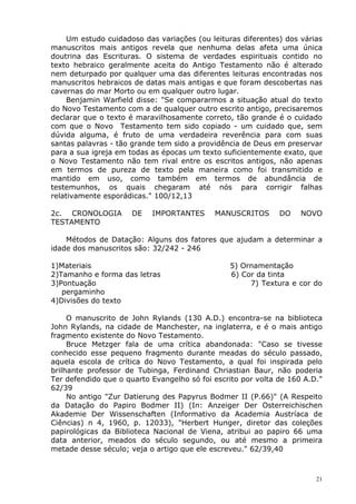Um estudo cuidadoso das variações (ou leituras diferentes) dos várias
manuscritos mais antigos revela que nenhuma delas afeta uma única
doutrina das Escrituras. O sistema de verdades espirituais contido no
texto hebraico geralmente aceita do Antigo Testamento não é alterado
nem deturpado por qualquer uma das diferentes leituras encontradas nos
manuscritos hebraicos de datas mais antigas e que foram descobertas nas
cavernas do mar Morto ou em qualquer outro lugar.
Benjamin Warfield disse: "Se compararmos a situação atual do texto
do Novo Testamento com a de qualquer outro escrito antigo, precisaremos
declarar que o texto é maravilhosamente correto, tão grande é o cuidado
com que o Novo Testamento tem sido copiado - um cuidado que, sem
dúvida alguma, é fruto de uma verdadeira reverência para com suas
santas palavras - tão grande tem sido a providência de Deus em preservar
para a sua igreja em todas as épocas um texto suficientemente exato, que
o Novo Testamento não tem rival entre os escritos antigos, não apenas
em termos de pureza de texto pela maneira como foi transmitido e
mantido em uso, como também em termos de abundância de
testemunhos, os quais chegaram até nós para corrigir falhas
relativamente esporádicas." 100/12,13
2c. CRONOLOGIA DE IMPORTANTES MANUSCRITOS DO NOVO
TESTAMENTO
Métodos de Datação: Alguns dos fatores que ajudam a determinar a
idade dos manuscritos são: 32/242 - 246
1)Materiais 5) Ornamentação
2)Tamanho e forma das letras 6) Cor da tinta
3)Pontuação 7) Textura e cor do
pergaminho
4)Divisões do texto
O manuscrito de John Rylands (130 A.D.) encontra-se na biblioteca
John Rylands, na cidade de Manchester, na inglaterra, e é o mais antigo
fragmento existente do Novo Testamento.
Bruce Metzger fala de uma crítica abandonada: "Caso se tivesse
conhecido esse pequeno fragmento durante meadas do século passado,
aquela escola de crítica do Novo Testamento, a qual foi inspirada pelo
brilhante professor de Tubinga, Ferdinand Chriastian Baur, não poderia
Ter defendido que o quarto Evangelho só foi escrito por volta de 160 A.D."
62/39
No antigo "Zur Datierung des Papyrus Bodmer II (P.66)" (A Respeito
da Datação do Papiro Bodmer II) (In: Anzeiger Der Osterreichischen
Akademie Der Wissenschaften (Informativo da Academia Austríaca de
Ciências) n 4, 1960, p. 12033), "Herbert Hunger, diretor das coleções
papirológicas da Biblioteca Nacional de Viena, atribui ao papiro 66 uma
data anterior, meados do século segundo, ou até mesmo a primeira
metade desse século; veja o artigo que ele escreveu." 62/39,40
21
 