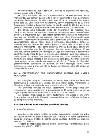 O códice Vaticano (325 - 350 A.D.), situado na Biblioteca do Vaticano,
contém quase toda a Bíblia.
O códice Sinaítico (350 A.D.) encontra-se no Museu Britânico. Esse
manuscrito, que contém quase todo o Novo Testamento e mais da metade
do Antigo Testamento, foi descoberto em 1859, no mosteiro do Monte
Sinai pelo Dr. Constantin von Tischendorf, sendo presenteado ao Czar da
Rússia pelo mosteiro. Posteriormente, no dia de Natal de 1933, o povo e o
governo britânicos o adquiriram da União Soviética por 100.000 libras.
Em 1853, uma Segunda visita de Tischendorf ao mosteiro não
resultou em novos manuscritos porque os monges estavam desconfiados
devido ao entusiasmo que Tischendorf demonstrava diante do manuscrito
que vira por ocasião de sua primeira visita, em 1844. Escondendo suas
emoções, Tischendorf casualmente pediu permissão para examiná-lo mais
vagarosamente aquela noite. Com a permissão concedida e tendo-se
retirado para seu quarto, Tischendorf passou a noite toda tendo prazer de
estudar o manuscrito - pois, como escreveu em seu diário (que, sendo um
erudito, mantinha em latim), quippe dormire nefas videbatur (' na
verdade, dormir parecia um sacrilégio ')! Logo descobriu que o documento
continha muito mais do que ele até mesmo esperara; pois não apenas a
maior parte do Antigo Testamento estava ali, como também o Novo
Testamento estava intacto e em excelentes condições, havendo também
duas antigas obras cristãs do segundo século, a Epístola de Barnabé
(anteriormente conhecida só através de uma tradução latina bem
deficiente) e uma grande porção de Pastor de Hermes, obra até então só
conhecida de nome".
2d. A CREDIBILIDADE DOS MANUSCRITOS APOIADA POR VÁRIAS
TRADUÇÕES
As traduções antigas constituem um outro forte apoio em favor do
testemunho e exatidão dos textos. Em sua maior parte, "raramente a
literatura antiga era traduzida para um outro idioma". 37/45
"As primeiras versões do Novo Testamento foram preparados por
missionários, para auxiliarem na propagação da fé cristã entre os povos
cujas línguas nativas eram siríaco, o latim ou o copta." 62/67
As versões (traduções) do Novo Testamento em siríaco e em latim
foram feitas por volta de 150 A.D. Isso nos deixa bem próximos da época
da composição dos originais.
Existem mais de 15.000 cópias de várias versões
1 .a Versões siríacas
A velha versão siríaca contém os quatro evangelhos, copiada por volta
do século quarto. É preciso explicar que "siríaca é o nome geralmente
dado ao aramaico cristão. É escrito numa variação distinta do alfabeto
aramaico". 15/193
Teodoro de Mopsuéstia (século quinto) escreveu: "Foi traduzida para
línguas dos sírios". 15/193
22
 