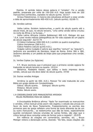 Peshita. O sentido básico dessa palavra é "simples". Foi a versão
padrão, preparada por volta de 150-250 A.D. Hoje existe mais de 350
manuscritos conhecidos, copiados no século quinto. 32/317
Siríaca Palestinense. A maioria dos estudiosos atribuem a essa versão
a data de aproximadamente 400-450 A.D. (século quinto). 62/68-71
2b. Versões Latinas
Velha Latina. Existem testemunhas, a partir do século quarto até o
século treze, de que, no século terceiro, "uma velha versão latina circulou
no norte da África e na Europa..."
Velha Latina Africana (códice Bobbiense) 400 A.D. Metzger diz que
".E.A. Lowe revela indícios paleográficos de Ter sido copiada de um papiro
do século segundo". 62/72-74
O Códice Corbiense (400-500 A.D.) contém os quatro evangelhos.
Códice Vercelense (360 A.D.).
Códice Palatino (século quinto A.D.).
Vulgata Latina (vulgata é palvra que significa "comum" ou "popular").
Jerônimo era secretário de Damásio, bispo de Roma. Entre 366 e 384,
Jerônimo atendeu a um pedido do bispo para que preparasse uma versão.
15/201
2c. Verões Coptas (ou Egípcias)
F.F. Bruce escreveu que é próvavel que a primeira versão egípcia foi
traduzida no século terceiro ou quarto. 15/214
Bohaírica. Rodalphe Kasser, que editou o texto impresso dessa
versão, calcula que ela deve datar do século quarto. 37/50
2d. Outras versões Antigas
Armênia (a partir de 400. A.D.). Parecer Ter sido traduzido de uma
Bíblia em grego obtida em Constantinopla.
Gótica. Século quarto. Geórgica. Século quinto.
Etiópica. Século sexto.
Núbia. Século sexto.
1.A CREDIBILIDADE DOS MANUSCRITOS APOIADA
PELOS PRIMEIROS PAIS DA IGREJA
A Enciclopédia Britânica afirma: "Após Ter examinado os manuscritos
e versões, crítico textual ainda assim não esgotou o estudo das provas em
favor do texto do Novo Testamento. Freqüentemente os escritos dos
primeiros pais da igreja refletem uma forma de texto diferente da de um
ou outro manuscrito... os testemunhos que dão do texto, especialmente
quando corroboram leituras oriundas de outras fontes, são algo que o
crítico textual deve consultar antes de formar juízo a respeito". 25/579
Em refência às citações em comentários, sermões, etc. , Bruce
Metzger reitera a declaração acima, dizendo: "De fato, essas citações são
23
 