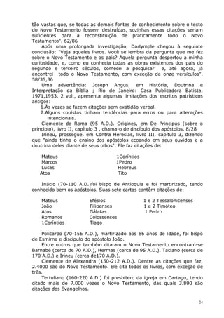 tão vastas que, se todas as demais fontes de conhecimento sobre o texto
do Novo Testamento fossem destruídas, sozinhas essas citações seriam
suficientes para a reconstituição de praticamente todo o Novo
Testamento". 62/86
Após uma prolongada investigação, Darlymple chegou à seguinte
conclusão: "Veja aqueles livros. Você se lembra da pergunta que me fez
sobre o Novo Testamento e os pais? Aquela pergunta despertou a minha
curiosidade, e, como eu conhecia todas as obras existentes dos pais do
segundo e terceiro séculos, comecei a pesquisar e, até agora, já
encontrei todo o Novo Testamento, com exceção de onze versículos".
58/35,36
Uma advertência: Joseph Angus, em História, Doutrina e
Interpretação da Bíblia ; Rio de Janeiro: Casa Publicadora Batista,
1971,1953. 2 vol., apresenta algumas limitações dos escritos patrísticos
antigos:
1.Às vezes se fazem citações sem exatidão verbal.
2.Alguns copistas tinham tendências para erros ou para alterações
intencionais.
Clemente de Roma (95 A.D.). Origines, em De Principus (sobre o
principio), livro II, capítulo 3 , chama-o de discípulo dos apóstolos. 8/28
Irineu, prossegue, em Contra Heresias, livro III, capítulo 3, dizendo
que "ainda tinha o ensino dos apóstolos ecoando em seus ouvidos e a
doutrina deles diante de seus olhos". Ele faz citações de:
Mateus 1Coríntios
Marcos 1Pedro
Lucas Hebreus
Atos Tito
Inácio (70-110 A.D.)foi bispo de Antioquia e foi martirizado, tendo
conhecido bem os apóstolos. Suas sete cartas contêm citações de:
Mateus Efésios 1 e 2 Tessalonicenses
João Filipenses 1 e 2 Timóteo
Atos Gálatas 1 Pedro
Romanos Colossenses
1Coríntios Tiago
Policarpo (70-156 A.D.), martirizado aos 86 anos de idade, foi bispo
de Esmirna e discípulo do apóstolo João.
Entre outros que também citaram o Novo Testamento encontram-se
Barnabé (cerca de 70 A.D.), Hermas (cerca de 95 A.D.), Taciano (cerca de
170 A.D.) e Irineu (cerca de170 A.D.).
Clemente de Alexandra (150-212 A.D.). Dentre as citações que faz,
2.4000 são do Novo Testamento. Ele cita todos os livros, com exceção de
três.
Tertuliano (160-220 A.D.) foi presbítero da igreja em Cartago, tendo
citado mais de 7.000 vezes o Novo Testamento, das quais 3.800 são
citações dos Evangelhos.
24
 