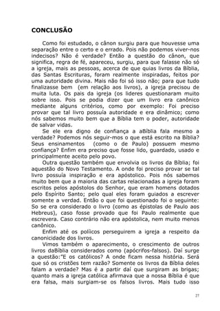 CONCLUSÃO
Como foi estudado, o cânon surgiu para que houvesse uma
separação entre o certo e o errado. Pois não podemos viver-nos
indecisos? Não é verdade? Então a questão do cânon, que
significa, regra de fé, apareceu, surgiu, para que falasse não só
a igreja, mais as pessoas, acerca de que quias livros da Bíblia,
das Santas Escrituras, foram realmente inspiradas, feitos por
uma autoridade divina. Mais não foi só isso não; para que tudo
finalizasse bem (em relação aos livros), a igreja precisou de
muita luta. Os pais da igreja (os lideres questionaram muito
sobre isso. Pois se podia dizer que um livro era canônico
mediante alguns critérios, como por exemplo: Foi preciso
provar que tal livro possuía autoridade e era dinâmico; como
nós sabemos muito bem que a Bíblia tem o poder, autoridade
de salvar vidas.
Se ele era digno de confiança a aBíblia fala mesmo a
verdade? Podemos nós seguir-mos o que está escrito na Bíblia?
Seus ensinamentos (como o de Paulo) possuem mesmo
confiança? Enfim era preciso que fosse lido, guardado, usado e
principalmente aceito pelo povo.
Outra questão também que envolvia os livros da Bíblia; foi
aquestão do Novo Testamento. A onde foi preciso provar se tal
livro possuía inspiração e era apóstolico. Pois nós sabemos
muito bem que a maioria das cartas relacionadas a igreja foram
escritos pelos apóstolos do Senhor, que eram homens dotados
pelo Espírito Santo; pelo qual eles foram guiados a escrever
somente a verdad. Então o que foi questionado foi o seguinte:
So se era considerado o livro (como as épistolas de Paulo aos
Hebreus), caso fosse provado que foi Paulo realmente que
escrevera. Caso contrário não era apóstolica, nem muito menos
canônico.
Enfim até os políicos perseguirem a igreja a respeito da
canonicidade dos livros.
Vimos também o aparecimento, o crescimento de outros
livros daBíblia considerados como (apócrifos-falsos). Daí surge
a questão:”E os católicos? A onde ficam nessa história. Será
que só os cristões tem razão? Somente os livros da Bíblia deles
falam a verdade? Mas é a partir daí que surgiram as brigas;
quanto mais a igreja católica afirmava que a nossa Bíblia é que
era falsa, mais surgiam-se os falsos livros. Mais tudo isso
27
 