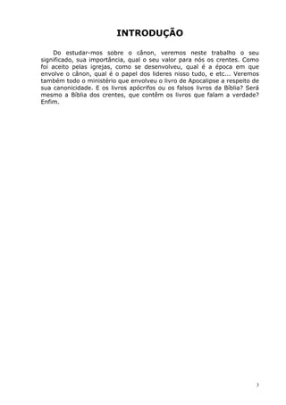 INTRODUÇÃO
Do estudar-mos sobre o cânon, veremos neste trabalho o seu
significado, sua importância, qual o seu valor para nós os crentes. Como
foi aceito pelas igrejas, como se desenvolveu, qual é a época em que
envolve o cânon, qual é o papel dos lideres nisso tudo, e etc... Veremos
também todo o ministério que envolveu o livro de Apocalipse a respeito de
sua canonicidade. E os livros apócrifos ou os falsos livros da Bíblia? Será
mesmo a Bíblia dos crentes, que contêm os livros que falam a verdade?
Enfim.
3
 