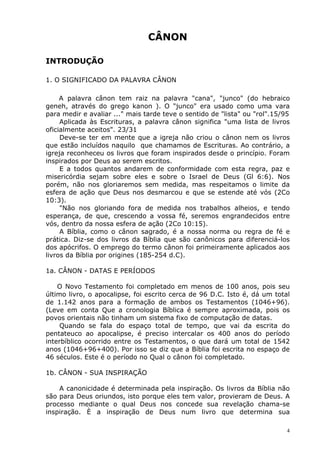CÂNON
INTRODUÇÃO
1. O SIGNIFICADO DA PALAVRA CÂNON
A palavra cânon tem raiz na palavra "cana", "junco" (do hebraico
geneh, através do grego kanon ). O "junco" era usado como uma vara
para medir e avaliar ..." mais tarde teve o sentido de "lista" ou "rol".15/95
Aplicada às Escrituras, a palavra cânon significa "uma lista de livros
oficialmente aceitos". 23/31
Deve-se ter em mente que a igreja não criou o cânon nem os livros
que estão incluídos naquilo que chamamos de Escrituras. Ao contrário, a
igreja reconheceu os livros que foram inspirados desde o princípio. Foram
inspirados por Deus ao serem escritos.
E a todos quantos andarem de conformidade com esta regra, paz e
misericórdia sejam sobre eles e sobre o Israel de Deus (Gl 6:6). Nos
porém, não nos gloriaremos sem medida, mas respeitamos o limite da
esfera de ação que Deus nos desmarcou e que se estende até vós (2Co
10:3).
"Não nos gloriando fora de medida nos trabalhos alheios, e tendo
esperança, de que, crescendo a vossa fé, seremos engrandecidos entre
vós, dentro da nossa esfera de ação (2Co 10:15).
A Bíblia, como o cânon sagrado, é a nossa norma ou regra de fé e
prática. Diz-se dos livros da Bíblia que são canônicos para diferenciá-los
dos apócrifos. O emprego do termo cânon foi primeiramente aplicados aos
livros da Bíblia por origines (185-254 d.C).
1a. CÂNON - DATAS E PERÍODOS
O Novo Testamento foi completado em menos de 100 anos, pois seu
último livro, o apocalipse, foi escrito cerca de 96 D.C. Isto é, dá um total
de 1.142 anos para a formação de ambos os Testamentos (1046+96).
(Leve em conta Que a cronologia Bíblica é sempre aproximada, pois os
povos orientais não tinham um sistema fixo de computação de datas.
Quando se fala do espaço total de tempo, que vai da escrita do
pentateuco ao apocalipse, é preciso intercalar os 400 anos do período
interbíblico ocorrido entre os Testamentos, o que dará um total de 1542
anos (1046+96+400). Por isso se diz que a Bíblia foi escrita no espaço de
46 séculos. Este é o período no Qual o cânon foi completado.
1b. CÂNON - SUA INSPIRAÇÃO
A canonicidade é determinada pela inspiração. Os livros da Bíblia não
são para Deus oriundos, isto porque eles tem valor, provieram de Deus. A
processo mediante o qual Deus nos concede sua revelação chama-se
inspiração. È a inspiração de Deus num livro que determina sua
4
 