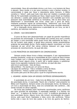 canonicidade. Deus dá autoridade divina a um livro, e os homens de Deus
o atacam. Deus revela, e o seu povo conhece o que o Senhor revelou. A
canonicidade é dada por Deus e descoberta pelos homens. A Bíblia
constitui o "cânon", pelo qual tudo mais deve ser medido e avaliado pelo
fato de Ter autoridade concedida por Deus. Sejam quais foram as medidas
(os cânones ) usados pela igreja para descobrir com exatidão que livros
possuem essa autoridade canônica ou normativa, não se deve dizer que
determinam a canonicidade dos livros. Dizer que o povo de Deus,
mediante quaisquer regras de conhecimento, "determina" que livros são
autorizados por regra de conhecimentos. 56 Deus pode conceder absoluta.
Só a inspiração divina determina a autoridade de um livro, se ele é
canônico, de natureza normativa.
1c. CÂNON - SUA DESCOBERTA
O povo de Deus tem desempenhado um papel de grande importância
no processo de canonização. A comunidade dos crentes arca com a tarefa
de chegar a uma conclusão sobre quais livros são realmente de Deus. A
fim de cumprir esse papel, a igreja deve procurar cartas características
próprias da autoridade divina. Como poderia alguém reconhecer um livro
inspirado só por vê-lo? Dai vários critérios estavam em jogo nesse
processo de reconhecimento. Ao qual são eles:
1.d OS PRINCÍPIOS DA DESCOBERTA DA CANONICIDADE:
Sempre existiu falsos livros e falsas mensagens. E por representarem
ameaça constante, surgiu-se a necessidade de que o povo de Deus tivesse
mais cuidado com a coleção de livros sagrados guardados consigo, pois
poderiam haver alguns erros. A partir daí a igreja passou a questionar
esses livros sagrados mediante cinco critérios; ao qual são eles:
a)O livro é autorizado - Veio de Deus;
b)É profético - Foi escrito por um servo de Deus;
c)É digno de confiança - Fala a verdade a cerca de Deus;
d)É Dinâmico - Possui o poder que transforma vidas;
e)É aceito pelo povo de Deus para o qual foi originalmente escrito.
1. VEJAMOS AGORA CADA UM DESSES CRITÉRIOS SEPARADAMENTE:
A autoridade de um livro - Cada livro da Bíblia traz uma reivindicação
de autoridade divina. A expressão "Assim diz o Senhor" está presente na
Bíblia com freqüência. Sempre existe uma declaração divina. Se faltasse a
um livro a Autoridade de Deus, esse era considerado não canônico , não
sendo incluído no cânon sagrado.
Os livros dos profetas eram facilmente reconhecidos como canônicos
por esse princípio de autoridade. A expressão repetida "e o Senhor me
disse" ou " "a palavra do Senhor veio a mim" è evidência abundante de
sua autoridade divina. Alguns livros não tinham reivindicação de origem
divina, pelo qual foram rejeitados e tidos como não canônicos. Talvez
tenha sido o caso do livro dos justos e do livro da guerra do Senhor.
5
 