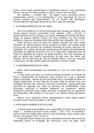 Outros livros foram questionados e desafiados quanto a sua autoridade
divina, mas por fim foram aceitos no cânon, como o livro de Ester.
Na verdade, o simples fato de alguns livros canônicos serem
questionados quanto a sua legitimidade é uma segurança de que os
crentes usavam seu discernimento. Se os crentes não estivessem
convencidos da autoridade divina de um livro, este era rejeitado.
2. A AUTORIA PROFÉTICA DE UM LIVRO
Os livros proféticos só foram produzidos pela atuação do Espírito, que
moveu alguns homens conhecidos como profetas. (2Pe. 1:10-21). A
palavra de Deus só foi entregue a seu povo mediante os profetas de Deus.
Todos os autores bíblicos tinham um Dom profético, ou uma função
profética, ainda que tal pessoa não fosse profeta por ocupação. (Hb. 1:1).
Paulo exorta o povo de Deus em Gálata, dizendo que suas cartas
deveriam ser aceitas porque ele era apóstolo de Paulo. Isto porque todos
os livros que não proviam por profetas nomeados por Deus, deveriam ser
rejeitados. Os crentes não deviam aceitar livros de alguém que falsamente
afirmasse ser apóstolo de Cristo (2Ts. 2:2). Note que a Segunda carta de
Pedro foi objetada por alguns da igreja primitiva. Por isso enquanto os
pais da igreja não ficaram convencidos de que essa não havia sido
forjada, mas de fato viera da mão do apóstolo Pedro, como seu versículo
o menciona, ela não recebeu lugar permanente no cânon cristão.
3. A CONFIABILIDADE DE UM LIVRO
Outro sinal característico da inspiração é o ser um livro digno de
confiança.
A vista desse princípio, os crentes de beréia aceitaram os ensinos de
Paulo e pesquisaram as Escrituras, para verificar se o que o apóstolo
estava ensinando , estava de fato de acordo com a revelação de Deus no
Antigo Testamento. O mero fato de um texto estar de acordo com uma
revelação anterior não indica que tal texto é inspirado. Grande parte dos
apócrifos foi rejeitada por causa do princípio da confiabilidade. Suas
anomalias históricas e heresias teológicas os rejeitaram; seriam
impossível aceitá-las como vindos de Deus; a despeito de sua aparência
de autorizados. Não podiam vir de Deus e ao mesmo tempo apresentar
erros.
Alguns livros canônicos foram questionados a base nesse mesmo
princípio como a carta de judas e a de Tiago.
4. A NATUREZA DINÂMICA DE UM LIVRO
O quarto teste canonicidade, era a capacidade do texto de transforma
vidas: "... A palavra de Deus é viva e eficaz..." (Hb. 4:12) O resultado é
que ela pode ser usada "para ensinar, para repreender, para corrigir, para
instruir, em justiça" (2Tm. 3:16-17).
O apóstolo Paulo revelou-nos que a habilidade dinâmica das escrituras
inspiradas estava na aceitação das Escrituras, como um todo, como
6
 