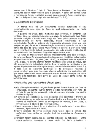 mostra em 2 Timóteo 3:16-17. Disse Paulo a Timóteo :" as Sagradas
Escrituras podem fazer-te sábio para a Salvação. A partir daí, outros livros
e mensagens foram rejeitados porque apresentavam falsas esperanças.
(1Rs. 22:6-8) ou faziam rugir alarmes falsos (2Ts. 2:2).
5. A ACEITAÇÃO DE UM LIVRO
A Marca final de um documento escrito autorizado é seu
reconhecimento pelo povo de Deus ao qual originalmente se havia
destinado.
A palavra de Deus, dada mediante seus profetas, e contendo sua
verdade, deve ser reconhecida pelo seu povo. Se determinado livro fosse
recebido, coligido e usado como força de Deus, pelas pessoas a quem
originariamente se havia destinado, ficava comprovada a sua
canonicidade. Sendo o sistema de transportes atrasado como era nos
tempos antigos, às vezes a determinação da canonicidade de um livro da
parte dos pais da igreja exigia muito tempo e esforço. É por essa razão
que o reconhecimento definitivo completo, por toda a igreja cristã, dos 66
livros do cânon das Escrituras Sagradas exigiu tantos anos.
Os livros de Moisés foram aceitos imediatamente pelo povo de Deus.
As cartas de Paulo foram recebidas imediatamente, recebidas pelas igrejas
às quais haviam sido dirigidas (1Ts. 12:13), e até pelos demais apóstolos
(2Pe. 3:16). Já alguns escritos foram rejeitados pelo povo de Deus, por
não apresentarem autoridade divina. Esse princípio de aceitação levou
alguns a questionar durante algum tempo certos livros da Bíblia, como 2 e
3 João são de natureza particular e de circulação restrita; É
compreensível, pois que houvesse alguma relutância em aceitá-los, até
que essas pessoas em dúvida tivessem absoluta certeza de que tais livros
haviam sido recebidos pelo povo de Deus do século como cartas do
apóstolo João.
* PRINCÍPIOS QUE FORMARAM O CÂNON: (EM S
a)Sua circulação universal - Alguns livros jamais foram aceitos por falta de
circulação, enquanto outros foram aceitos tariamente por falta de
circulação na igreja universal, pois circulavam somente em certos
setores da igreja.
b)A autoria dos apóstolos ou dos discípulos dos apóstolos - Dentre os
apóstolos temos as epístolas de Paulo e Pedro, e o Evangelho de João.
Dentre os discípulos temos os evangelhos de Marcos, e de Lucas, o
livro de Atos, a epístola dos Hebreus e etc...
c)Livros segundo a tradição e a doutrina dos apóstolos: Lucas, Atos,
Hebreus, Apocalipse e II Pedro.
d)Houve rejeição de livros escritos mais tarde, após o tempo dos
apóstolos. Isso explica a rejeição final das epístolas de Clemente e
etc...
e)Também foram rejeitados os escritos ridículos ou fabulosos - Entre
esses podemos enumerar a maior parte dos livros apócrifos, o
7
 