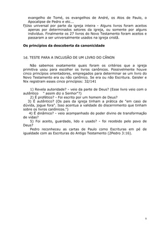 evangelho de Tomé, os evangelhos de André, os Atos de Paulo, o
Apocalipse de Pedro e etc...
f)Uso universal por parte da igreja inteira - Alguns livros foram aceitos
apenas por determinados setores da igreja, ou somente por alguns
indivíduo. Finalmente os 27 livros do Novo Testamento foram aceitos e
passaram a ser universalmente usados na igreja cristã.
Os princípios da descoberta da canonicidade
1d. TESTE PARA A INCLUSÃO DE UM LIVRO DO CÂNON
Não sabemos exatamente quais foram os critérios que a igreja
primitiva usou para escolher os livros canônicos. Possivelmente houve
cinco princípios orientadores, empregados para determinar se um livro do
Novo Testamento era ou não canônico. Se era ou não Escritura. Geisler e
Nix registram esses cinco princípios: 32/141
1) Revela autoridade? - veio da parte de Deus? (Esse livro veio com o
autêntico " assim diz o Senhor"?)
2) É profético? - Foi escrito por um homem de Deus?
3) É autêntico? (Os pais da igreja tinham a prática de "em caso de
dúvida, jogue fora". Isso acentua a validade do discernimento que tinham
sobre os livros canônicos.")
4) É dinâmico? - veio acompanhado do poder divino de transformação
de vidas?
5) Foi aceito, guardado, lido e usado? - foi recebido pelo povo de
Deus?
Pedro reconheceu as cartas de Paulo como Escrituras em pé de
igualdade com as Escrituras do Antigo Testamento (2Pedro 3:16).
8
 