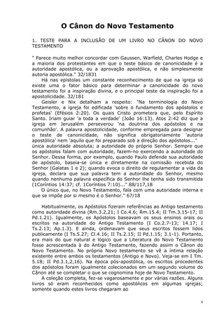 O Cânon do Novo Testamento
1. TESTE PARA A INCLUSÃO DE UM LIVRO NO CÂNON DO NOVO
TESTAMENTO
" Parece muito melhor concordar com Gaussen, Warfield, Charles Hodge e
a maioria dos protestantes em que o teste básico de canonicidade é a
autoridade apostólica, ou a aprovação apostólica, e não simplesmente
autoria apostólica." 32/1831
Há nas epístolas um constante reconhecimento de que na igreja só
existe uma o fator básico para determinar a canonicidade do novo
testamento foi a inspiração divina, e o principal teste da inspiração foi a
apostolicidade. 32/181
Geisler e Nix detalham a respeito: "Na terminologia do Novo
Testamento, a igreja foi edificada 'sobre o fundamento dos apóstolos e
profetas' (Efésios 2:20). Os quais Cristo prometera que, pelo Espírito
Santo. Iriam guiar 'a toda a verdade' (João 16:13). Atos 2:42 diz que a
igreja em Jerusalém perseverou 'na doutrina dos apóstolos e na
comunhão'. A palavra apostolicidade, conforme empregada para designar
o teste de canonicidade, não significa obrigatoriamente 'autoria
apostólica' nem 'aquilo que foi preparado sob a direção dos apóstolos..."
única autoridade absoluta; a autoridade do próprio Senhor. Sempre que
os apóstolos falam com autoridade, fazem-no exercendo a autoridade do
Senhor. Dessa forma, por exemplo, quando Paulo defende sua autoridade
de apóstolo, baseia-se única e diretamente na comissão recebida do
Senhor (Galatas 1 e 2); quando evoca o direito de regulamentar a vida da
igreja, declara que sua palavra tem a autoridade do Senhor, mesmo
quando nenhuma palavra específica do Senhor lhe tenha sido transmitida
(1Coríntios 14:37; cf. 1Coríntios 7:10)..." 88/117,18
O único que, no Novo Testamento, fala com uma autoridade interna e
que se impõe por si mesmo é o Senhor." 67/18
Habitualmente, os Apóstolos fizeram referências ao Antigo testamento
como autoridade divina (Rm.3.2,21; I Co.4.6; Rm.15.4; II Tm.3.15-17; II
Pd.1.21). Igualmente, os Apóstolos baseavam os seus ensinos orais ou
escritos na autoridade do Antigo Testamento (I Co.2.7-13; 14.17; I
Ts.2.13; Ap.1.3). E ainda, ordenavam que seus escritos fossem lidos
publicamente (I Ts.5.27; Cl.4.16; II Ts.2.15; II Pd.1.15; 3.1-1). Portanto,
era mais do que natural e lógico que a Literatura do Novo Testamento
fosse acrescentada à do Antigo Testamento, fazendo assim o Cânon do
Novo Testamento. No próprio Novo testamento se vê a íntima relação
existente entre ambos os testamentos (Antigo e Novo). Veja-se em I Tm.
5.18; II Pd.3.1,2,16). Na época pós-apostólica, os escritos procedentes
dos apóstolos foram igualmente colecionados em um segundo volume do
Cânon até se completar o que se cognomina hoje de Novo Testamento.
A coleção completa, fez-se vagarosamente e por várias razões. Alguns
livros só eram reconhecidos como apostólicos em algumas igrejas;
somente quando estes livros chegaram ao
9
 