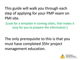 This guide will walk you through each
step of applying for your PMP exam on
PMI site.
[Look for a template in coming slides, that makes it
easy for you to prepare the information.]

The only prerequisite to this is that you
must have completed 35hr project
management education.

 