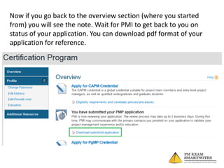 Now if you go back to the overview section (where you started
from) you will see the note. Wait for PMI to get back to you on
status of your application. You can download pdf format of your
application for reference.

 