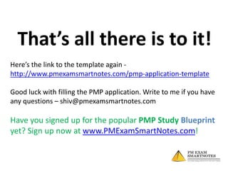 That’s all there is to it!
Here’s the link to the template again http://www.pmexamsmartnotes.com/pmp-application-template
Good luck with filling the PMP application. Write to me if you have
any questions – shiv@pmexamsmartnotes.com

Have you signed up for the popular PMP Study Blueprint
yet? Sign up now at www.PMExamSmartNotes.com!

 