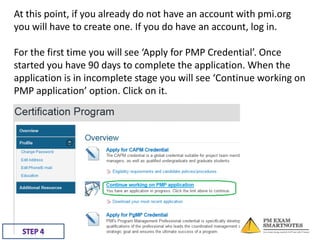 At this point, if you already do not have an account with pmi.org
you will have to create one. If you do have an account, log in.
For the first time you will see ‘Apply for PMP Credential’. Once
started you have 90 days to complete the application. When the
application is in incomplete stage you will see ‘Continue working on
PMP application’ option. Click on it.

 