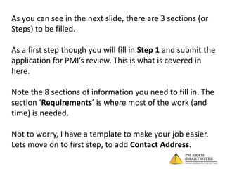 As you can see in the next slide, there are 3 sections (or
Steps) to be filled.

As a first step though you will fill in Step 1 and submit the
application for PMI’s review. This is what is covered in
here.
Note the 8 sections of information you need to fill in. The
section ‘Requirements’ is where most of the work (and
time) is needed.
Not to worry, I have a template to make your job easier.
Lets move on to first step, to add Contact Address.

 