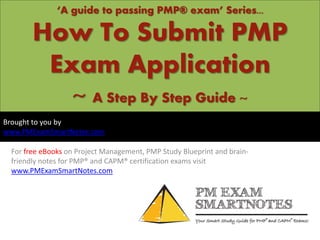 ‘A guide to passing PMP® exam’ Series...

How To Submit PMP
Exam Application
~ A Step By Step Guide ~
Brought to you by
www.PMExamSmartNotes.com
For free eBooks on Project Management, PMP Study Blueprint and brainfriendly notes for PMP® and CAPM® certification exams visit
www.PMExamSmartNotes.com

 