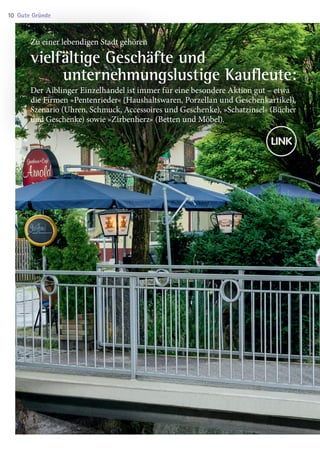 Zu einer lebendigen Stadt gehören
vielfältige Geschäfte und
 unternehmungslustige Kaufleute:
Der Aiblinger Einzelhandel ist immer für eine besondere Aktion gut – etwa
die Firmen »Pentenrieder« (Haushaltswaren, Porzellan und Geschenkartikel),
Szenario (Uhren, Schmuck, Accessoires und Geschenke), »Schatzinsel« (Bücher
und Geschenke) sowie »Zirbenherz« (Betten und Möbel).
Gute Gründe10
03 BAmagazin_GuteGründe RZ.indd 10 21.11.14 09:41
 