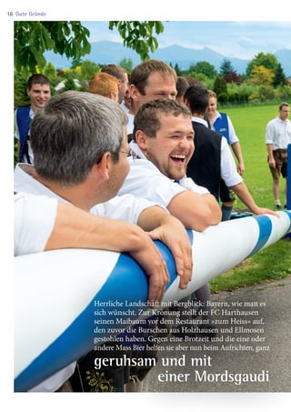 Herrliche Landschaft mit Bergblick: Bayern, wie man es
sich wünscht. Zur Krönung stellt der FC Harthausen
seinen Maibaum vor dem Restaurant »zum Heiss« auf,
den zuvor die Burschen aus Holzhausen und Ellmosen
gestohlen haben. Gegen eine Brotzeit und die eine oder
andere Mass Bier helfen sie aber nun beim Aufrichten, ganz
geruhsam und mit
 einer Mordsgaudi.
Gute Gründe16
03 BAmagazin_GuteGründe RZ.indd 16 06.11.14 09:47
 