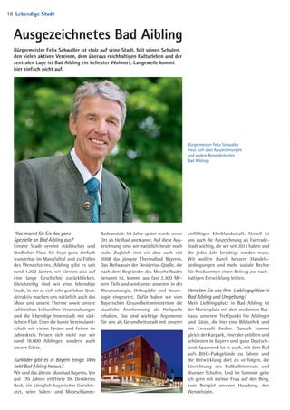 Was macht für Sie das ganz
Spezielle an Bad Aibling aus?
Unsere Stadt vereint städtisches und
ländliches Flair. Sie liegt ganz einfach
wunderbar im Mangfalltal und zu Füßen
des Wendelsteins. Aibling gibt es seit
rund 1.200 Jahren, wir können also auf
eine lange Geschichte zurückblicken.
Gleichzeitig sind wir eine lebendige
Stadt, in der es sich sehr gut leben lässt.
Attraktiv machen uns natürlich auch das
Moor und unsere Therme sowie unsere
zahlreichen kulturellen Veranstaltungen
und die lebendige Innenstadt mit süd­
lichem Flair. Über die bunte Vereinsland­
schaft mit vielen Festen und Feiern im
Jahreskreis freuen sich nicht nur wir
rund 18.000 Aiblinger, sondern auch
unsere Gäste.
Kurbäder gibt es in Bayern einige. Was
hebt Bad Aibling heraus?
Wir sind das älteste Moorbad Bayerns. Vor
gut 170 Jahren eröffnete Dr. Desiderius
Beck, ein königlich-bayerischer Gerichts­
arzt, seine Solen- und Moorschlamm-­
Badeanstalt. 50 Jahre später wurde unser
Ort als Heilbad anerkannt. Auf diese Aus­
zeichnung sind wir natürlich heute noch
stolz. Zugleich sind wir aber auch seit
2008 das jüngste Thermal­bad Bayerns.
Das Heilwasser der Desiderius-Quelle, die
nach dem Begründer des Moorheilbades
benannt ist, kommt aus fast 2.300 Me­
tern Tiefe und wird unter anderem in der
Rheumatologie, Orthopädie und Neuro­
logie eingesetzt. Dafür haben wir vom
Bayerischen Gesundheitsministerium die
staatliche Anerkennung als Heilquelle
erhalten. Das sind wichtige Argumente
für uns als Gesundheitsstadt mit unserer
Ausgezeichnetes Bad Aibling
Bürgermeister Felix Schwaller
freut sich über Auszeichnungen
und andere Besonderheiten
Bad Aiblings
Bürgermeister Felix Schwaller ist stolz auf seine Stadt. Mit seinen Schulen,
den vielen aktiven Vereinen, dem überaus reichhaltigen Kulturleben und der
zentralen Lage ist Bad Aibling ein beliebter Wohnort. Langeweile kommt
hier einfach nicht auf.
vielfältigen Kliniklandschaft. Aktuell ist
uns auch die Auszeichnung als Fairtrade-
Stadt wichtig, die wir seit 2013 haben und
die jedes Jahr bestätigt werden muss.
Wir wollen durch bessere Handels­
bedingungen und mehr soziale Rechte
für Produzenten einen Beitrag zur nach­
haltigen Entwicklung leisten.
Verraten Sie uns Ihre Lieblingsplätze in
Bad Aibling und Umgebung?
Mein Lieblingsplatz in Bad Aibling ist
der Marienplatz mit dem modernen Rat­
haus, unserem Treffpunkt für Aiblinger
und Gäste, die hier eine Bibliothek und
ein Lesecafé finden. Danach kommt
gleich der Kurpark, einer der größten und
schönsten in Bayern und ganz Deutsch­
land. Spannend ist es auch, mit dem Rad
aufs BO-Parkgelände zu fahren und
die Entwicklung dort zu verfolgen, die
Einrichtung des Fußballinternats und
diverser Schulen. Und im Sommer gehe
ich gern mit meiner Frau auf den Berg,
zum Beispiel unseren Hausberg, den
Wendelstein.
ZI
ve
un
ZI
Sc
D
T
Ö
T
D
F
A
V
U
B
W
be
da
lic
en
ge
18 Lebendige Stadt
04 BAmagazin_LebendigeStadt RZ.indd 18 07.11.14 10:00
 