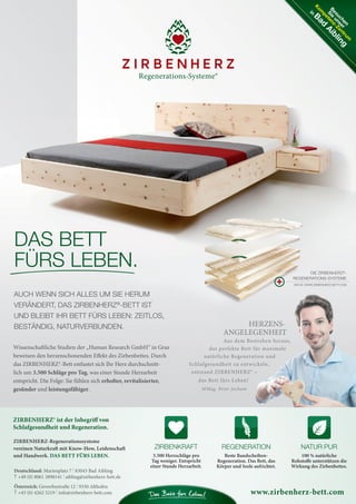 ZIRBENHERZ-Regenerationssysteme
vereinen Naturkraft mit Know-How, Leidenschaft
und Handwerk. DAS BETT FÜRS LEBEN.
ZIRBENKRAFT
3.500 Herzschläge pro
Tag weniger. Entspricht
einer Stunde Herzarbeit.
NATUR PUR
100 % natürliche
Rohstoffe unterstützen die
Wirkung des Zirbenbettes.
REGENERATION
Beste Bandscheiben-
Regeneration. Das Bett, das
Körper und Seele aufrichtet.
ZIRBENHERZ® ist der Inbegriff von
Schlafgesundheit und Regeneration.
www.zirbenherz-bett.com
Deutschland: Marienplatz 7 | 83043 Bad Aibling
T +49 (0) 8061 3898141 | aibling@zirbenherz-bett.de
Österreich: Gewerbestraße 12 | 9330 Althofen
T +43 (0) 4262 3219 | info@zirbenherz-bett.com
Besuchen
Sie
unser
K
om
petenz-Zentrum
in
Bad
Aibling
HERZENS-
ANGELEGENHEIT
Aus dem Bestreben heraus,
das perfekte Bett für maximale
natürliche Regeneration und
Schlafgesundheit zu entwickeln,
entstand ZIRBENHERZ® –
das Bett fürs Leben!
MMag. Peter Jocham
DAS BETT
FÜRS LEBEN.
AUCH WENN SICH ALLES UM SIE HERUM
VERÄNDERT, DAS ZIRBENHERZ®
-BETT IST
UND BLEIBT IHR BETT FÜRS LEBEN: ZEITLOS,
BESTÄNDIG, NATURVERBUNDEN.
Wissenschaftliche Studien der „Human Research GmbH“ in Graz
beweisen den herzenschonenden Effekt des Zirbenbettes. Durch
das ZIRBENHERZ®-Bett entlastet sich Ihr Herz durchschnitt-
lich um 3.500 Schläge pro Tag, was einer Stunde Herzarbeit
entspricht. Die Folge: Sie fühlen sich erholter, revitalisierter,
gesünder und leistungsfähiger.
DIE ZIRBENHERZ®
-
REGENERATIONS-SYSTEME
INFOS: WWW.ZIRBENHERZ-BETT.COM
04 BAmagazin_LebendigeStadt RZ.indd 19 07.11.14 10:00
 
