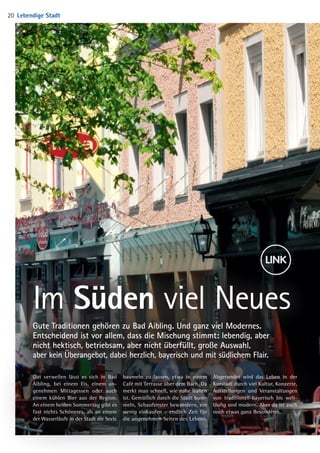 Im Süden viel Neues
Gute Traditionen gehören zu Bad Aibling. Und ganz viel Modernes.
Ent­scheidend ist vor allem, dass die Mischung stimmt: lebendig, aber
nicht hektisch, betriebsam, aber nicht überfüllt, große Auswahl,
aber kein Über­angebot, dabei herzlich, bayerisch und mit südlichem Flair.
Gut verweilen lässt es sich in Bad
Aibling, bei einem Eis, einem an-
genehmen Mittagessen oder auch
einem kühlen Bier aus der Region.
An einem heißen Sommertag gibt es
fast nichts Schöneres, als an einem
der Wasserläufe in der Stadt die Seele
baumeln zu lassen, etwa in einem
Café mit Terrasse über dem Bach. Da
merkt man schnell, wie nahe Italien
ist. Gemütlich durch die Stadt bum-
meln, Schaufenster bewundern, ein
wenig einkaufen – endlich Zeit für
die angenehmen Seiten des Lebens.
Abgerundet wird das Leben in der
Kurstadt durch viel Kultur, Konzerte,
Ausstellungen und Veranstaltungen
von traditionell-bayerisch bis welt-
läufig und modern. Aber da ist auch
noch etwas ganz Besonderes.
Lebendige Stadt20
04 BAmagazin_LebendigeStadt RZ.indd 20 05.12.14 13:46
 