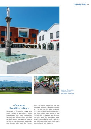 ››Bummeln,
Genießen, Leben. ‹‹
historischen Gebäuden, etwa dem
­Hotel Lindner im ehemaligen Schloss
Prantshausen oder dem ocker­gelben
herzoglichen Pflege­schloss oberhalb
der Stadt, kommt überraschend ­moderne
Architektur: das Rathaus am Marienplatz
zum Beispiel oder auch die Therme,
­deren ­einzigartige Architektur von mo­
nolithisch geformten Kuppeln geprägt
ist. Für Leben in der Stadt ­sorgen die
vielen unterschiedlichen ­Veran­staltungen
von Markttagen über Konzerte und
Festi­vals bis zu bayerischem Brauch­
tum oder auch der ­legendären ADAC
Bavaria­­Historic Rallye mit der beliebten
Bad Aiblinger Oldie Night. Mehr dazu
können Sie ab Seite 58 lesen.
Moderner Marienplatz,
südländisches Flair –
Bad Aibling ist vielfältig
Lebendige Stadt 23
04 BAmagazin_LebendigeStadt RZ.indd 23 07.11.14 10:00
 