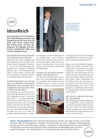 Was empfiehlt Bad Aibling als Standort
für Unternehmensveranstaltungen?
Volker Aust: Die schöne Landschaft und
Natur Oberbayerns mit der Nähe zu den
Bergen, dazu die Großstadt in Reichwei-
te – das ist eine tolle Kombination. Für
Tagungen ist die Distanz zu München
geradezu ideal – die Teilnehmer haben
nicht zu weit zu fahren, sind aber auch
weit genug weg, um Abstand zu gewin-
nen und haben Raum für neue Ideen.
Das BO-Parkgelände, in dem Ihr Hotel
liegt, ist ein Beispiel für eine gelungene
Umwandlung eines ehemaligen Kaser-
nengeländes in einen ganz neuen Stadt-
teil. Was ist das Besondere?
Die Mischung aus Forschung, Inno-
vation­und Weiterbildung, die hier auf
dem Parkgelände mitten in der Natur
entstanden ist – eine eigene Welt voller
Ruhe und ohne Ablenkung. Als ich das
Gelände kennenlernte, war es eine völlig
verlassene Geisterstadt, hinter­lassen von
der US-Armee. Ich war sofort überzeugt:
das ist ein spannendes Projekt, bei dem
ich dabei sein will. Es ist schön, die
ständige Weiterentwicklung zu sehen.
Einrichtungen von der Kinderkrippe­­bis
zur Fachoberschule sowie innovative
Firmen haben sich hier angesiedelt. Der
Investor Ernst Böhm wollte eine gut ge-
mischte, lebendige Stadt, in der es sich
wohnen und arbeiten lässt. Diese Vision
ist aufgegangen.
Das Hotel nutzt die früheren Kasernen-
gebäude. Wie funktioniert das?
Aus dem alten Bestand haben wir ein
ganz neues, sehr großzügiges Hotelres-
sort geschaffen. Wir sind stolz auf ­unser
stimmiges Design, da alles aus einem
Guss ist und unser Gesamt­konzept mit
IdeenReich
Gute Aussichten für neue Einsichten.
Die richtige Mischung aus Arbeit und
Entspannung auf der einen Seite, die
ideale Lage auf der anderen Seite.
Bad Aibling bietet perfekte Be­
dingungen für Tagungen und Kon­
ferenzen. Hoteldirektor Volker Aust
verrät im Gespräch warum.
Volker Aust, Geschäftsführer
und Mitgesellschafter des
BO-Parkhotels, kennt die
Vorteile Bad Aiblings für
Tagungen und Konferenzen
einer besonderen Kultur der natürlichen
Freundlichkeit beim Personal und guter
Küche wunderbar angenommen wird.
Neben vielen unterschiedlichen Ta­gungs­
räumen mit idealen technischen Vor-
aussetzungen trägt auch unsere grüne
Umgebung zu gelungenen Veranstal-
tungen bei. Zur Entspannung lädt der
große Park mit altem Baumbestand ein
oder unser Wellness-Bereich mit Außen­
pool sowie unsere Campus-Bar mit
(Live-)Musik. Klar, dass unser Haus da-
mit auch ideal für private Feiern, einen
Wochen­endausflug oder einen Urlaub
ge­eignet ist, zum Beispiel für Golfer, die
im ­nahegelegenen Golfclub Maxlrain
­spielen können.
Was ist für Sie – neben der Arbeit natür-
lich – das Schönste?
Mein Lieblingsplatz im BO-Parkhotel ist
der Loungebereich vor der Campus-Bar
zum Sonnenuntergang. Wenn ich dann
noch Zeit finde, mit meiner kleinen
Tochter zu spielen oder auch einmal mit
dem Gleitschirm von der Hochries aus zu
starten, ist alles ­perfekt.
Weitere Tagungsmöglichkeiten bieten das Veranstaltungszentrum Kurhaus, das Hotel St. Georg und das Hotel
Schmelmer Hof. Zu hervorragenden technischen Voraussetzungen und einem vielfältigen Rahmenprogramm
­kommen auch hier die perfekte Lage im Grünen – am Kurpark, am Ghersburgwald und am grünen Stadtrand
von Bad Aibling. Auch das Lindners Romantik Hotels  Restaurants am Marienplatz eignet sich hervor-
ragend für ­Tagungen – mit modernster Technik in knapp tausend Jahre alten historischen Mauern.
Lebendige Stadt 25
©BOParkhotel©BOParkhotel
04 BAmagazin_LebendigeStadt RZ.indd 25 05.12.14 14:21
 