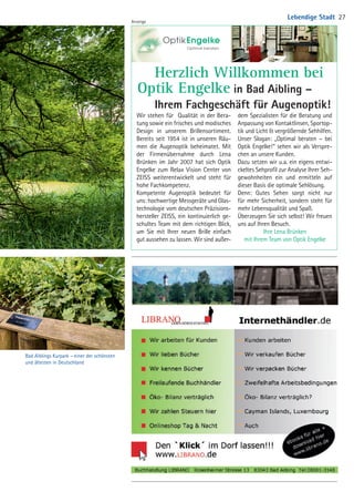 Bad Aiblings Kurpark – einer der schönsten
und ältesten in Deutschland
Wir stehen für Qualität in der Bera-
tung sowie ein frisches und modisches
Design in unserem Brillensortiment.
Bereits seit 1954 ist in unseren Räu-
men die Augenoptik beheimatet. Mit
der Firmenübernahme durch Lena
Brünken im Jahr 2007 hat sich Optik
Engelke zum Relax Vision Center von
ZEISS weiterentwickelt und steht für
hohe Fachkompetenz.
Kompetente Augenoptik bedeutet für
uns: hochwertige Messgeräte und Glas-
technologie vom deutschen Präzisions-
hersteller ZEISS, ein kontinuierlich ge-
schultes Team mit dem richtigen Blick,
um Sie mit Ihrer neuen Brille einfach
gut aussehen zu lassen. Wir sind außer-
dem Spezialisten für die Beratung und
Anpassung von Kontaktlinsen, Sportop-
tik und Licht  vergrößernde Sehhilfen.
Unser Slogan: „Optimal beraten – bei
Optik Engelke!“ sehen wir als Verspre-
chen an unsere Kunden.
Dazu setzen wir u.a. ein eigens entwi-
ckeltes Sehprofil zur Analyse Ihrer Seh-
gewohnheiten ein und ermitteln auf
dieser Basis die optimale Sehlösung.
Denn: Gutes Sehen sorgt nicht nur
für mehr Sicherheit, sondern steht für
mehr Lebensqualität und Spaß.
Überzeugen Sie sich selbst! Wir freuen
uns auf Ihren Besuch.
Ihre Lena Brünken
mit Ihrem Team von Optik Engelke
	 Herzlich Willkommen bei
Optik Engelke in Bad Aibling –
	 Ihrem Fachgeschäft für Augenoptik!
Anzeige
Lebendige Stadt 27
04 BAmagazin_LebendigeStadt RZ.indd 27 07.11.14 10:00
 