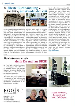 Anzeige
Die älteste Buchhandlung in
 Bad Aibling im Wandel der Zeit
Alle denken nur an sich,
 denk Du mal an DICH!
Rosenheimer Str. 23
83043 Bad Aibling
Tel. 08061 9398907
www.egoist-dein-haarstylist.de
››Salon für Frisur,
Kosmetik und
med. Fußpflege ‹‹
Im Jahr 1904 eröffneten der Kaufmann
Johann Nepomuk Cortolezis und seine
junge Frau Luise, geborene Nibler, im
Ladengeschäft des barocken Rathauses
am Marienplatz eine Buchhandlung mit
Schreibwaren und Musikalienabteilung.­
J. N. Cortolezis stammte aus einer grie-
chischen Beamtenfamilie, die zu Zeiten
König Ottos zuerst nach München und
dann nach Passau übersiedelt war.
Die Entscheidung, die Firma gerade in
Bad Aibling zu gründen, lag damals nahe.
Neun Jahre vorher war dem ältesten
Moorbad Bayerns vom Prinzregenten
offiziell der Titel Bad zuerkannt worden.
Der Friseursalon EGOIST arbeitet kun-
denorientiert, persönlich und fachlich
auf höchstem Niveau. Mit kreativen
Ideen und besonderer Qualität hebt
sich der Salon von Anderen ab – Das ist
die Philosophie von EGOIST.
„Wir setzen alles daran, dass Sie sich
schon während Ihres Aufenthaltes bei uns
rundum wohlfühlen und anschließend
unseren Salon perfekt gestylt, als be-
geisterter Kunde verlassen.“
Unter den Gästen verkehrten internatio-
nale Prominenz, Schriftsteller und Maler
aus der bayerischen Landeshauptstadt.
Der 1. Weltkrieg brachte wie überall
harte Zeiten, aber die Buchhandlung
begann nach Inflation, Wirtschaftskrise
und mehreren Hochwasserkatastrophen
zaghaft neu zu florieren. Luise Cortolezis
nahm 1937 ihre Nichte Luise Nibler als Er-
bin in die Firma auf, die bald darauf den
­österreichischen Offizier und Sportlehrer
Othmar Schönmetzler heiratete. Der Sohn
Klaus Jörg kam 1949 auf die Welt.
Zwei Jahre später brannte das Rathaus
vollständig aus und mit ihm die Buch-
handlung. Der nationalsozialistische Bür-
germeister Bastianelli versprach zwar
vollmundig nach Hitlers „Endsieg“ luxu-
riöse neue Räume. Zunächst aber reichte
es nur zu einem notdürftigen Kiosk am
Mühlbach-Ufer. Der Neubau des Rat-
hauses geschah erst in den späten sech-
ziger Jahren, die Buchhandlung musste
sich zunächst mit weiteren Provisorien
begnügen. Bis zur endgültigen Bleibe in
den heutigen Geschäftsräumen von fast
100 qm vergingen noch ein paar Jahre:
Die Bildhauerin und Glaskünstlerin Al-
pheda Puluj, eine Tochter der Maxlrainer
Grafenfamilie Hohenthal, beschloss, die
vormalige „Maxlrainer Bierhalle“ in der
Kirchzeile umfassend zu sanieren. Das
gotische Gebäude mit seinem charak-
teristischen Grabendach, dereinst das
­Kastenamt der wittelsbachischen Pflegs-
verwaltung, wurde zu einem Schmuck-
stück des historischen Bad Aibling. Die
Buchhandlung wird heute von Christine
Schönmetzler, der Ehefrau von
Klaus Jörg mit breitem, aktuellen
Sortiment geführt.
www.cortolezis.de
Anzeige
Anzeige
Lebendige Stadt28
04 BAmagazin_LebendigeStadt RZ.indd 28 07.11.14 10:46
 