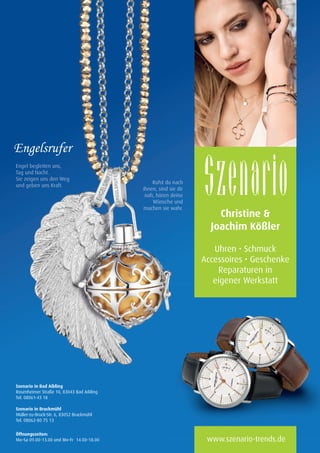 Seite 1 A5.indd 1 21.01.2014 11:36:21
Christine 
Joachim Kößler
Uhren • Schmuck
Accessoires • Geschenke
Reparaturen in
eigener Werkstatt
Engel begleiten uns,
Tag und Nacht.
Sie zeigen uns den Weg
und geben uns Kraft.
Rufst du nach
ihnen, sind sie dir
nah, hören deine
Wünsche und
machen sie wahr.
eigener Werkstatt
Szenario in Bad Aibling
Rosenheimer Straße 10, 83043 Bad Aibling
Tel. 08061-43 18
Szenario in Bruckmühl
Müller-zu-Bruck-Str. 6, 83052 Bruckmühl
Tel. 08062-80 75 13
Öffnungszeiten:
Mo–Sa 09.00–13.00 und Mo–Fr 14.00–18.00 www.szenario-trends.de
Anzeige Szenario 210x297mm .indd 1 15.07.14 09:58
04 BAmagazin_LebendigeStadt RZ.indd 29 07.11.14 10:00
 
